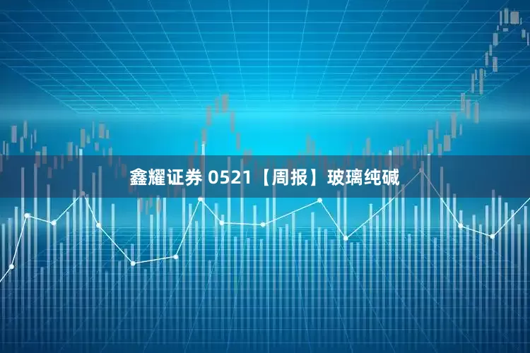 鑫耀证券 0521【周报】玻璃纯碱