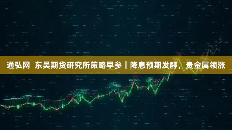 通弘网  东吴期货研究所策略早参｜降息预期发酵，贵金属领涨
