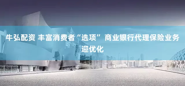 牛弘配资 丰富消费者“选项” 商业银行代理保险业务迎优化