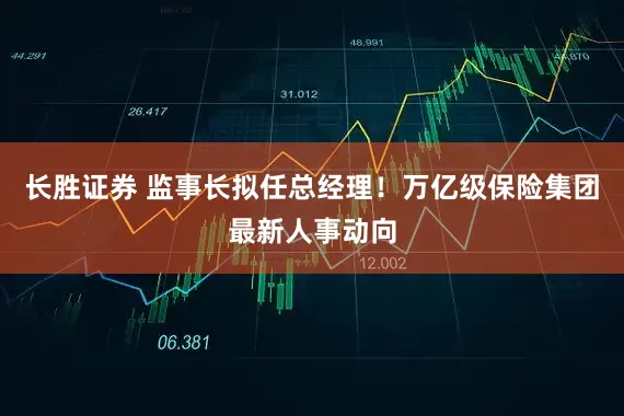 长胜证券 监事长拟任总经理！万亿级保险集团最新人事动向
