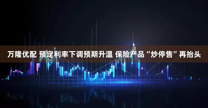 万隆优配 预定利率下调预期升温 保险产品“炒停售”再抬头