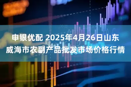 申银优配 2025年4月26日山东威海市农副产品批发市场价格行情