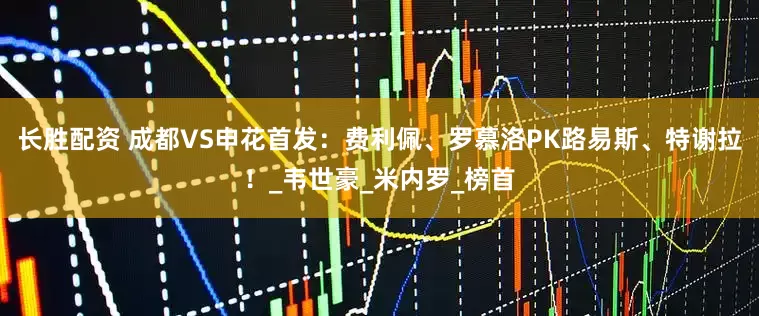 长胜配资 成都VS申花首发：费利佩、罗慕洛PK路易斯、特谢拉！_韦世豪_米内罗_榜首