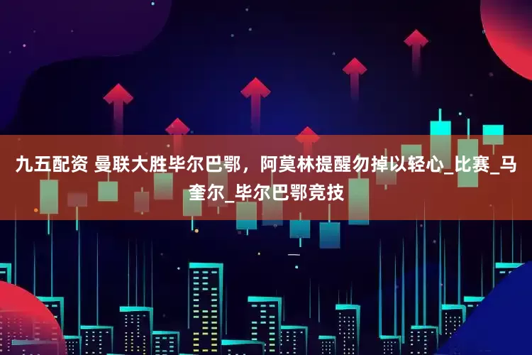 九五配资 曼联大胜毕尔巴鄂，阿莫林提醒勿掉以轻心_比赛_马奎尔_毕尔巴鄂竞技