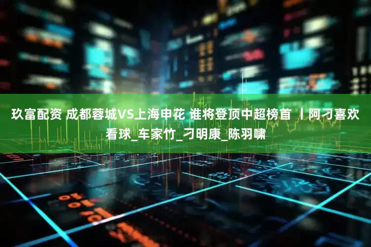玖富配资 成都蓉城VS上海申花 谁将登顶中超榜首 丨阿刁喜欢看球_车家竹_刁明康_陈羽啸
