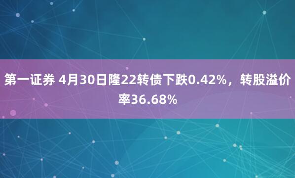 第一证券 4月30日隆22转债下跌0.42%，转股溢价率36.68%