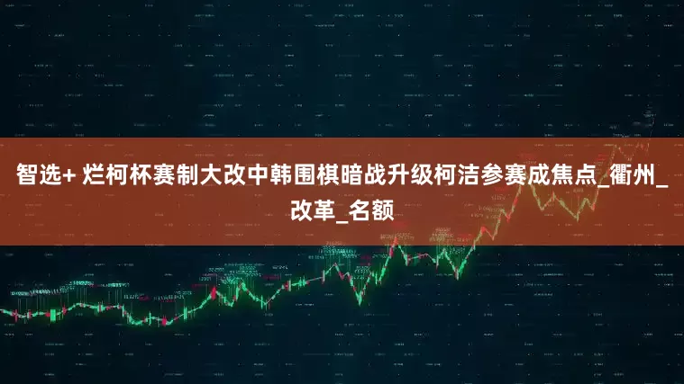 智选+ 烂柯杯赛制大改中韩围棋暗战升级柯洁参赛成焦点_衢州_改革_名额