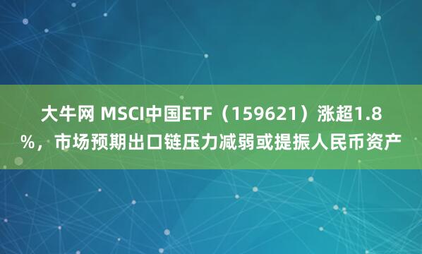 大牛网 MSCI中国ETF（159621）涨超1.8%，市场预期出口链压力减弱或提振人民币资产