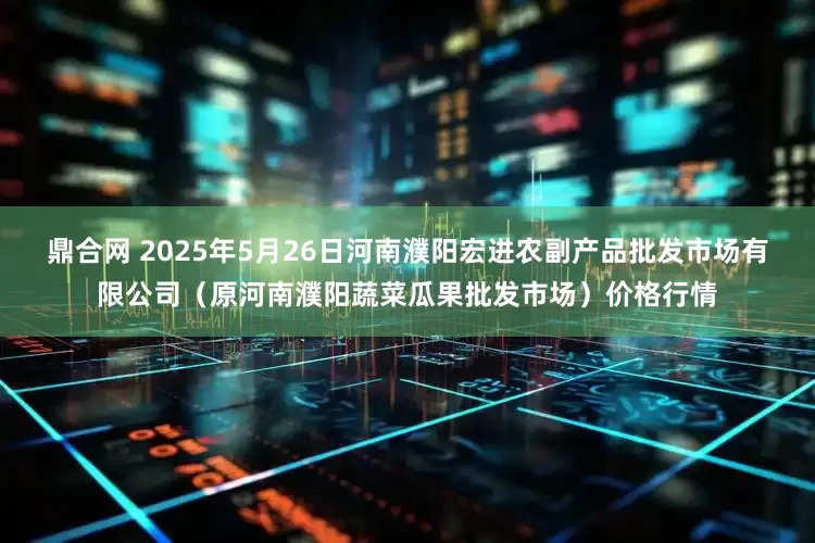 鼎合网 2025年5月26日河南濮阳宏进农副产品批发市场有限公司（原河南濮阳蔬菜瓜果批发市场）价格行情