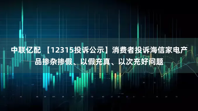 中联亿配 【12315投诉公示】消费者投诉海信家电产品掺杂掺假、以假充真、以次充好问题