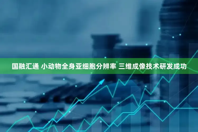 国融汇通 小动物全身亚细胞分辨率 三维成像技术研发成功