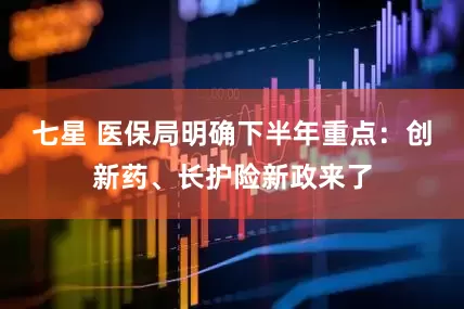 七星 医保局明确下半年重点：创新药、长护险新政来了