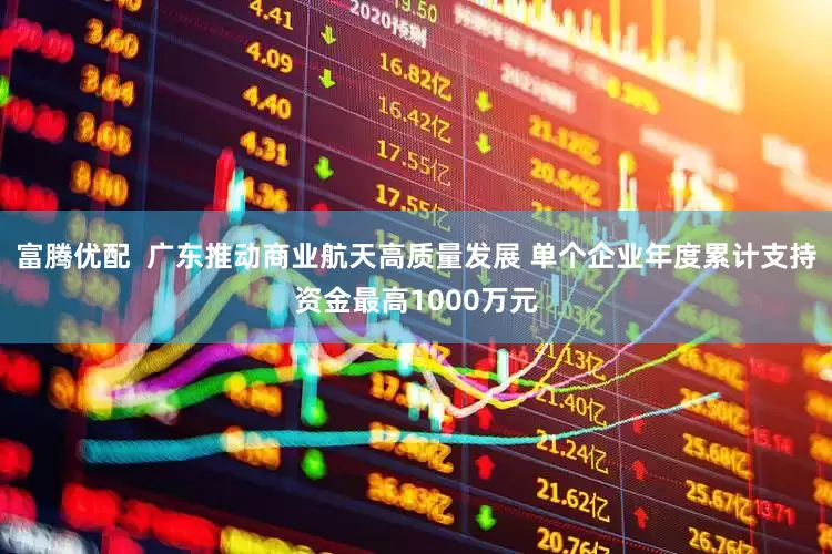 富腾优配  广东推动商业航天高质量发展 单个企业年度累计支持资金最高1000万元