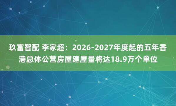 玖富智配 李家超：2026-2027年度起的五年香港总体公营房屋建屋量将达18.9万个单位