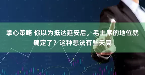 掌心策略 你以为抵达延安后，毛主席的地位就确定了？这种想法有些天真