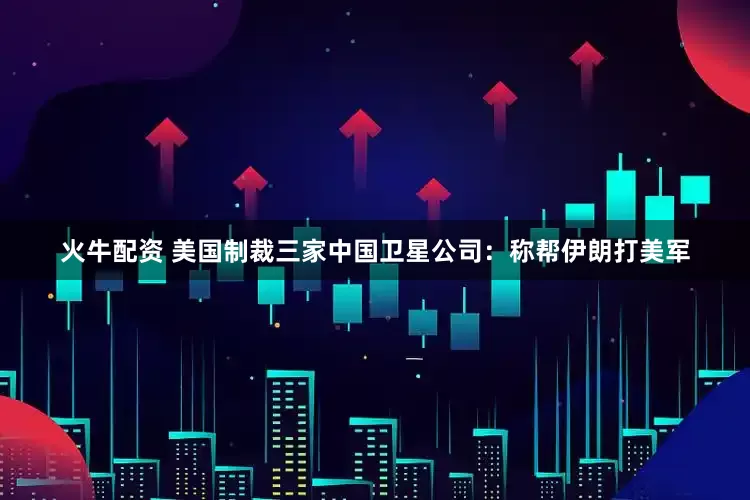 火牛配资 美国制裁三家中国卫星公司：称帮伊朗打美军