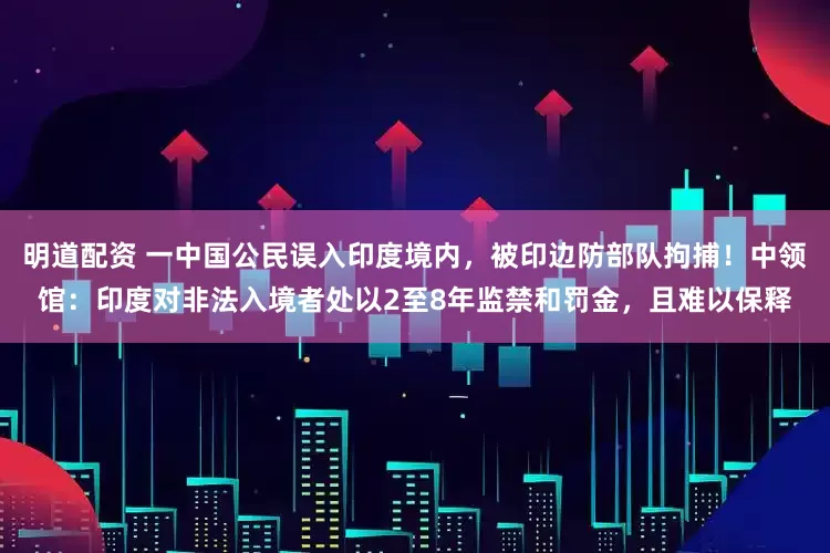 明道配资 一中国公民误入印度境内，被印边防部队拘捕！中领馆：印度对非法入境者处以2至8年监禁和罚金，且难以保释